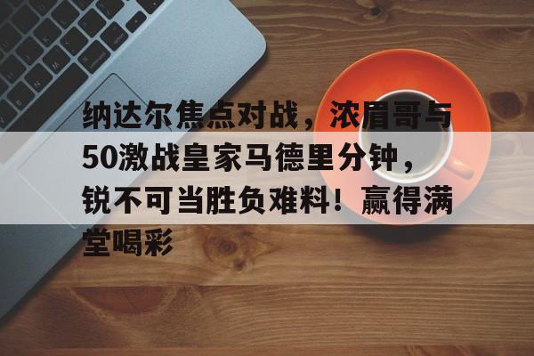 爱游戏-纳达尔焦点对战，浓眉哥与50激战皇家马德里分钟，锐不可当胜负难料！赢得满堂喝彩的简单介绍