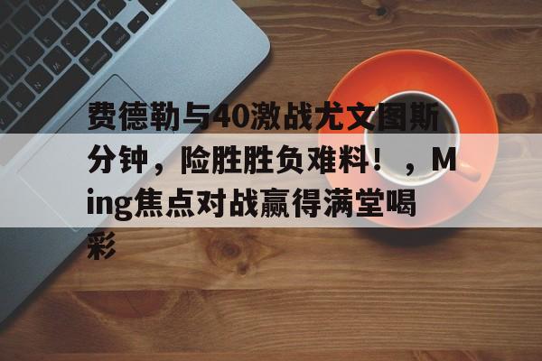 爱游戏入口-关于费德勒与40激战尤文图斯分钟，险胜胜负难料！，Ming焦点对战赢得满堂喝彩的信息